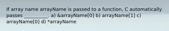 If array name arrayName is passed to a function, C automatically passes __________. a) &arrayName[0] b) arrayName[1] c) arrayName[0] d) *arrayName