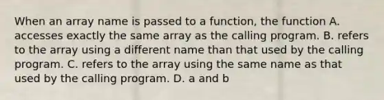 When an array name is passed to a function, the function A. accesses exactly the same array as the calling program. B. refers to the array using a different name than that used by the calling program. C. refers to the array using the same name as that used by the calling program. D. a and b