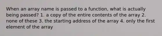 When an array name is passed to a function, what is actually being passed? 1. a copy of the entire contents of the array 2. none of these 3. the starting address of the array 4. only the first element of the array