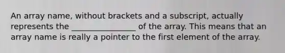 An array name, without brackets and a subscript, actually represents the ________________ of the array. This means that an array name is really a pointer to the first element of the array.