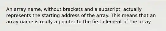 An array name, without brackets and a subscript, actually represents the starting address of the array. This means that an array name is really a pointer to the first element of the array.