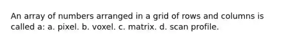 An array of numbers arranged in a grid of rows and columns is called a: a. pixel. b. voxel. c. matrix. d. scan profile.