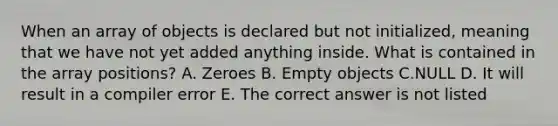 When an array of objects is declared but not initialized, meaning that we have not yet added anything inside. What is contained in the array positions? A. Zeroes B. Empty objects C.NULL D. It will result in a compiler error E. The correct answer is not listed