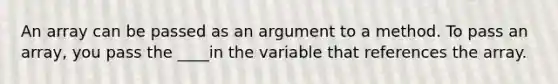 An array can be passed as an argument to a method. To pass an array, you pass the ____in the variable that references the array.