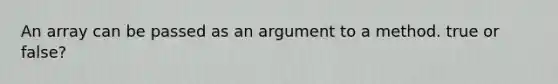 An array can be passed as an argument to a method. true or false?