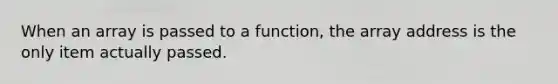 When an array is passed to a function, the array address is the only item actually passed.