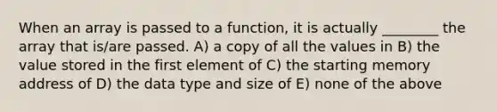 When an array is passed to a function, it is actually ________ the array that is/are passed. A) a copy of all the values in B) the value stored in the first element of C) the starting memory address of D) the data type and size of E) none of the above