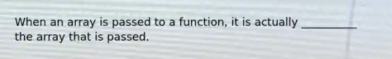 When an array is passed to a function, it is actually __________ the array that is passed.