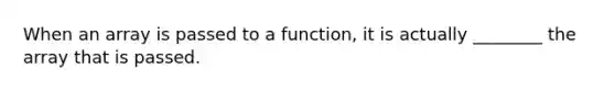 When an array is passed to a function, it is actually ________ the array that is passed.