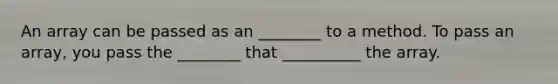 An array can be passed as an ________ to a method. To pass an array, you pass the ________ that __________ the array.