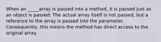 When an _____array is passed into a method, it is passed just as an object is passed: The actual array itself is not passed, but a reference to the array is passed into the parameter. Consequently, this means the method has direct access to the original array.