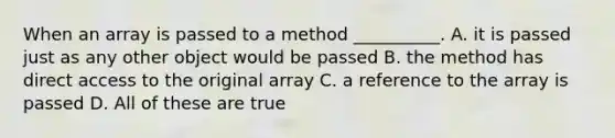 When an array is passed to a method __________. A. it is passed just as any other object would be passed B. the method has direct access to the original array C. a reference to the array is passed D. All of these are true