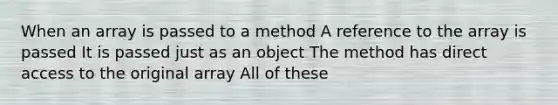 When an array is passed to a method A reference to the array is passed It is passed just as an object The method has direct access to the original array All of these