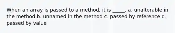 When an array is passed to a method, it is _____. a. unalterable in the method b. unnamed in the method c. passed by reference d. passed by value