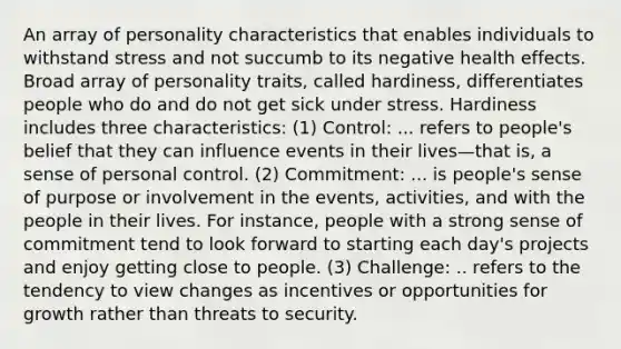 An array of personality characteristics that enables individuals to withstand stress and not succumb to its negative health effects. Broad array of personality traits, called hardiness, differentiates people who do and do not get sick under stress. Hardiness includes three characteristics: (1) Control: ... refers to people's belief that they can influence events in their lives—that is, a sense of personal control. (2) Commitment: ... is people's sense of purpose or involvement in the events, activities, and with the people in their lives. For instance, people with a strong sense of commitment tend to look forward to starting each day's projects and enjoy getting close to people. (3) Challenge: .. refers to the tendency to view changes as incentives or opportunities for growth rather than threats to security.