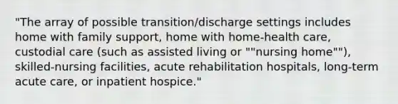 "The array of possible transition/discharge settings includes home with family support, home with home-health care, custodial care (such as assisted living or ""nursing home""), skilled-nursing facilities, acute rehabilitation hospitals, long-term acute care, or inpatient hospice."