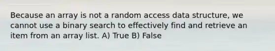 Because an array is not a random access data structure, we cannot use a binary search to effectively find and retrieve an item from an array list. A) True B) False