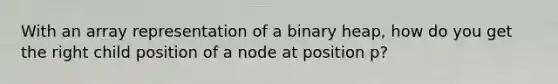 With an array representation of a binary heap, how do you get the right child position of a node at position p?