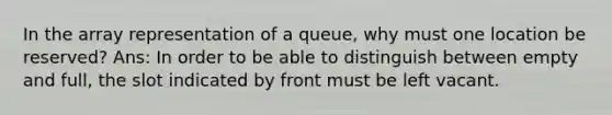 In the array representation of a queue, why must one location be reserved? Ans: In order to be able to distinguish between empty and full, the slot indicated by front must be left vacant.