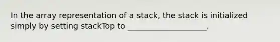 In the array representation of a stack, the stack is initialized simply by setting stackTop to ____________________.