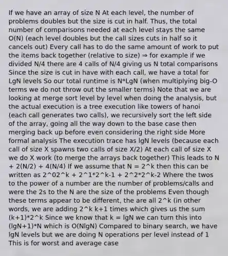 If we have an array of size N At each level, the number of problems doubles but the size is cut in half. Thus, the total number of comparisons needed at each level stays the same O(N) (each level doubles but the call sizes cuts in half so it cancels out) Every call has to do the same amount of work to put the items back together (relative to size) ⇒ for example if we divided N/4 there are 4 calls of N/4 giving us N total comparisons Since the size is cut in have with each call, we have a total for LgN levels So our total runtime is N*LgN (when multiplying big-O terms we do not throw out the smaller terms) Note that we are looking at merge sort level by level when doing the analysis, but the actual execution is a tree execution like towers of hanoi (each call generates two calls), we recursively sort the left side of the array, going all the way down to the base case then merging back up before even considering the right side More formal analysis The execution trace has lgN levels (because each call of size X spawns two calls of size X/2) At each call of size X we do X work (to merge the arrays back together) This leads to N + 2(N/2) + 4(N/4) If we assume that N = 2^k then this can be written as 2^02^k + 2^1*2^k-1 + 2^2*2^k-2 Where the twos to the power of a number are the number of problems/calls and were the 2s to the N are the size of the problems Even though these terms appear to be different, the are all 2^k (in other words, we are adding 2^k k+1 times which gives us the sum (k+1)*2^k Since we know that k = lgN we can turn this into (lgN+1)*N which is O(NlgN) Compared to binary search, we have lgN levels but we are doing N operations per level instead of 1 This is for worst and average case