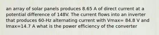 an array of solar panels produces 8.65 A of direct current at a potential difference of 148V. The current flows into an inverter that produces 60-Hz alternating current with Vmax= 84.8 V and Imax=14.7 A what is the power efficiency of the converter