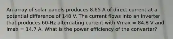 An array of solar panels produces 8.65 A of direct current at a potential difference of 148 V. The current flows into an inverter that produces 60-Hz alternating current with Vmax = 84.8 V and Imax = 14.7 A. What is the power efficiency of the converter?