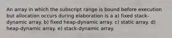 An array in which the subscript range is bound before execution but allocation occurs during elaboration is a a) fixed stack-dynamic array. b) fixed heap-dynamic array. c) static array. d) heap-dynamic array. e) stack-dynamic array.