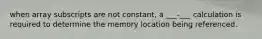 when array subscripts are not constant, a ___-___ calculation is required to determine the memory location being referenced.