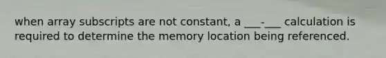 when array subscripts are not constant, a ___-___ calculation is required to determine the memory location being referenced.