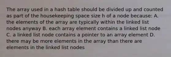 The array used in a hash table should be divided up and counted as part of the housekeeping space size h of a node because: A. the elements of the array are typically within the linked list nodes anyway B. each array element contains a linked list node C. a linked list node contains a pointer to an array element D. there may be more elements in the array than there are elements in the linked list nodes