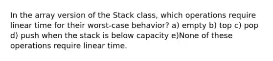 In the array version of the Stack class, which operations require linear time for their worst-case behavior? a) empty b) top c) pop d) push when the stack is below capacity e)None of these operations require linear time.