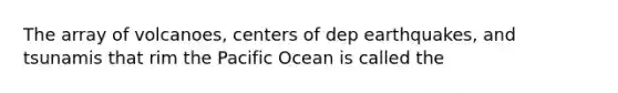 The array of volcanoes, centers of dep earthquakes, and tsunamis that rim the Pacific Ocean is called the