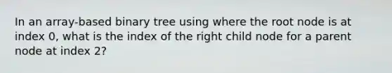 In an array-based binary tree using where the root node is at index 0, what is the index of the right child node for a parent node at index 2?