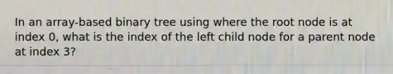 In an array-based binary tree using where the root node is at index 0, what is the index of the left child node for a parent node at index 3?