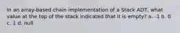 In an array-based chain implementation of a Stack ADT, what value at the top of the stack indicated that it is empty? a. -1 b. 0 c. 1 d. null