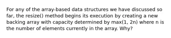 For any of the array-based data structures we have discussed so far, the resize() method begins its execution by creating a new backing array with capacity determined by max(1, 2n) where n is the number of elements currently in the array. Why?