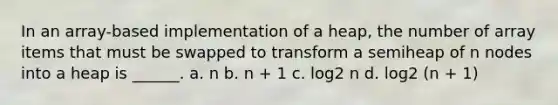 In an array-based implementation of a heap, the number of array items that must be swapped to transform a semiheap of n nodes into a heap is ______. a. n b. n + 1 c. log2 n d. log2 (n + 1)