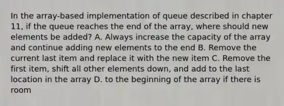 In the array-based implementation of queue described in chapter 11, if the queue reaches the end of the array, where should new elements be added? A. Always increase the capacity of the array and continue adding new elements to the end B. Remove the current last item and replace it with the new item C. Remove the first item, shift all other elements down, and add to the last location in the array D. to the beginning of the array if there is room