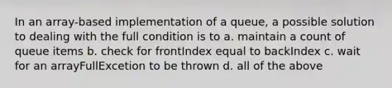 In an array-based implementation of a queue, a possible solution to dealing with the full condition is to a. maintain a count of queue items b. check for frontIndex equal to backIndex c. wait for an arrayFullExcetion to be thrown d. all of the above