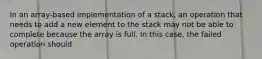 In an array-based implementation of a stack, an operation that needs to add a new element to the stack may not be able to complete because the array is full. In this case, the failed operation should