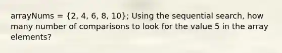 arrayNums = (2, 4, 6, 8, 10); Using the sequential search, how many number of comparisons to look for the value 5 in the array elements?