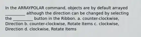 In the ARRAYPOLAR command, objects are by default arrayed __________ although the direction can be changed by selecting the __________ button in the Ribbon. a. counter-clockwise, Direction b. counter-clockwise, Rotate Items c. clockwise, Direction d. clockwise, Rotate Items