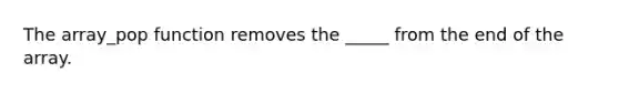 The array_pop function removes the _____ from the end of the array.