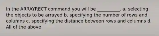 In the ARRAYRECT command you will be __________. a. selecting the objects to be arrayed b. specifying the number of rows and columns c. specifying the distance between rows and columns d. All of the above