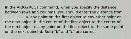 In the ARRAYRECT command, when you specify the distance between rows and columns, you should enter the distance from __________. a. any point on the first object to any other point on the next object b. the center of the first object to the center of the next object c. any point on the first object to the same point on the next object d. Both "b" and "c" are correct