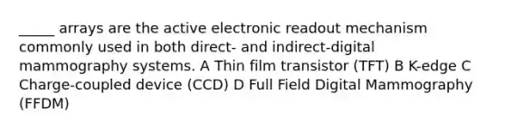 _____ arrays are the active electronic readout mechanism commonly used in both direct- and indirect-digital mammography systems. A Thin film transistor (TFT) B K-edge C Charge-coupled device (CCD) D Full Field Digital Mammography (FFDM)