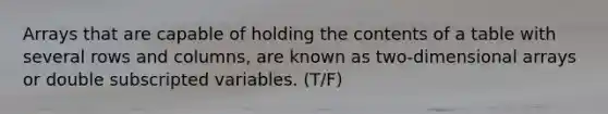 Arrays that are capable of holding the contents of a table with several rows and columns, are known as two-dimensional arrays or double subscripted variables. (T/F)