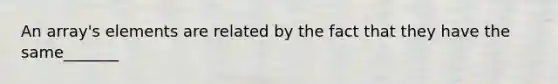 An array's elements are related by the fact that they have the same_______