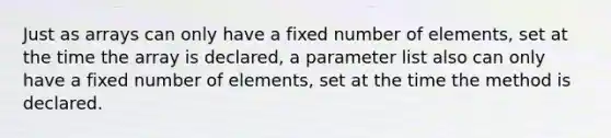 Just as arrays can only have a fixed number of elements, set at the time the array is declared, a parameter list also can only have a fixed number of elements, set at the time the method is declared.